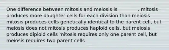 One difference between mitosis and meiosis is ________. mitosis produces more daughter cells for each division than meiosis mitosis produces cells genetically identical to the parent cell, but meiosis does not mitosis produces haploid cells, but meiosis produces diploid cells mitosis requires only one parent cell, but meiosis requires two parent cells