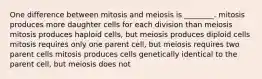 One difference between mitosis and meiosis is ________. mitosis produces more daughter cells for each division than meiosis mitosis produces haploid cells, but meiosis produces diploid cells mitosis requires only one parent cell, but meiosis requires two parent cells mitosis produces cells genetically identical to the parent cell, but meiosis does not