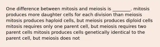 One difference between mitosis and meiosis is ________. mitosis produces more daughter cells for each division than meiosis mitosis produces haploid cells, but meiosis produces diploid cells mitosis requires only one parent cell, but meiosis requires two parent cells mitosis produces cells genetically identical to the parent cell, but meiosis does not