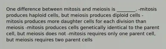 One difference between mitosis and meiosis is ________. -mitosis produces haploid cells, but meiosis produces diploid cells -mitosis produces more daughter cells for each division than meiosis -mitosis produces cells genetically identical to the parent cell, but meiosis does not -mitosis requires only one parent cell, but meiosis requires two parent cells