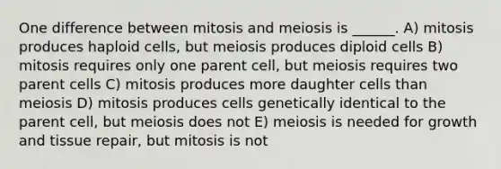 One difference between mitosis and meiosis is ______. A) mitosis produces haploid cells, but meiosis produces diploid cells B) mitosis requires only one parent cell, but meiosis requires two parent cells C) mitosis produces more daughter cells than meiosis D) mitosis produces cells genetically identical to the parent cell, but meiosis does not E) meiosis is needed for growth and tissue repair, but mitosis is not