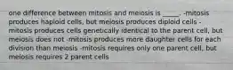 one difference between mitosis and meiosis is _____. -mitosis produces haploid cells, but meiosis produces diploid cells -mitosis produces cells genetically identical to the parent cell, but meiosis does not -mitosis produces more daughter cells for each division than meiosis -mitosis requires only one parent cell, but meiosis requires 2 parent cells