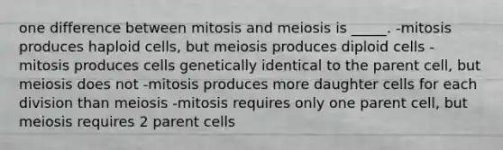 one difference between mitosis and meiosis is _____. -mitosis produces haploid cells, but meiosis produces diploid cells -mitosis produces cells genetically identical to the parent cell, but meiosis does not -mitosis produces more daughter cells for each division than meiosis -mitosis requires only one parent cell, but meiosis requires 2 parent cells