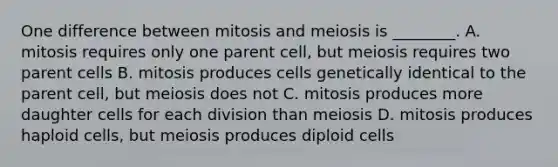 One difference between mitosis and meiosis is ________. A. mitosis requires only one parent cell, but meiosis requires two parent cells B. mitosis produces cells genetically identical to the parent cell, but meiosis does not C. mitosis produces more daughter cells for each division than meiosis D. mitosis produces haploid cells, but meiosis produces diploid cells