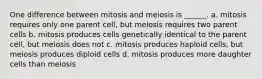 One difference between mitosis and meiosis is ______. a. mitosis requires only one parent cell, but meiosis requires two parent cells b. mitosis produces cells genetically identical to the parent cell, but meiosis does not c. mitosis produces haploid cells, but meiosis produces diploid cells d. mitosis produces more daughter cells than meiosis