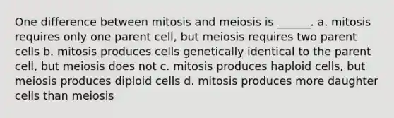 One difference between mitosis and meiosis is ______. a. mitosis requires only one parent cell, but meiosis requires two parent cells b. mitosis produces cells genetically identical to the parent cell, but meiosis does not c. mitosis produces haploid cells, but meiosis produces diploid cells d. mitosis produces more daughter cells than meiosis