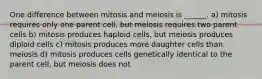 One difference between mitosis and meiosis is ______. a) mitosis requires only one parent cell, but meiosis requires two parent cells b) mitosis produces haploid cells, but meiosis produces diploid cells c) mitosis produces more daughter cells than meiosis d) mitosis produces cells genetically identical to the parent cell, but meiosis does not