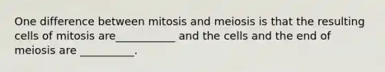 One difference between mitosis and meiosis is that the resulting cells of mitosis are___________ and the cells and the end of meiosis are __________.