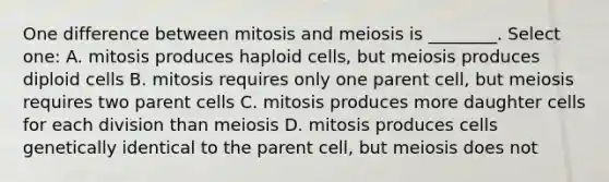 One difference between mitosis and meiosis is ________. Select one: A. mitosis produces haploid cells, but meiosis produces diploid cells B. mitosis requires only one parent cell, but meiosis requires two parent cells C. mitosis produces more daughter cells for each division than meiosis D. mitosis produces cells genetically identical to the parent cell, but meiosis does not