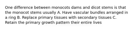 One difference between monocots dams and dicot stems is that the monocot stems usually A. Have vascular bundles arranged in a ring B. Replace primary tissues with secondary tissues C. Retain the primary growth pattern their entire lives