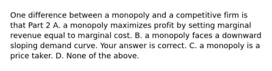 One difference between a monopoly and a competitive firm is that Part 2 A. a monopoly maximizes profit by setting marginal revenue equal to marginal cost. B. a monopoly faces a downward sloping demand curve. Your answer is correct. C. a monopoly is a price taker. D. None of the above.