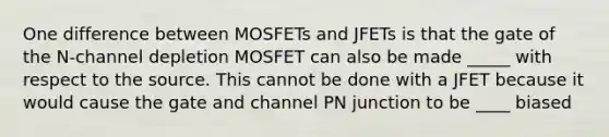 One difference between MOSFETs and JFETs is that the gate of the N-channel depletion MOSFET can also be made _____ with respect to the source. This cannot be done with a JFET because it would cause the gate and channel PN junction to be ____ biased