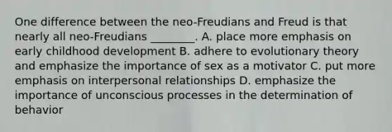 One difference between the neo-Freudians and Freud is that nearly all neo-Freudians ________. A. place more emphasis on early childhood development B. adhere to evolutionary theory and emphasize the importance of sex as a motivator C. put more emphasis on interpersonal relationships D. emphasize the importance of unconscious processes in the determination of behavior