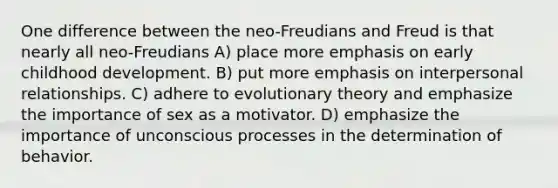 One difference between the neo-Freudians and Freud is that nearly all neo-Freudians A) place more emphasis on early childhood development. B) put more emphasis on interpersonal relationships. C) adhere to evolutionary theory and emphasize the importance of sex as a motivator. D) emphasize the importance of unconscious processes in the determination of behavior.