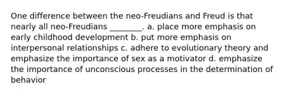 One difference between the neo-Freudians and Freud is that nearly all neo-Freudians ________. a. place more emphasis on early childhood development b. put more emphasis on interpersonal relationships c. adhere to evolutionary theory and emphasize the importance of sex as a motivator d. emphasize the importance of unconscious processes in the determination of behavior