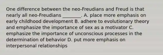 One difference between the neo-Freudians and Freud is that nearly all neo-Freudians ________. A. place more emphasis on early childhood development B. adhere to evolutionary theory and emphasize the importance of sex as a motivator C. emphasize the importance of unconscious processes in the determination of behavior D. put more emphasis on interpersonal relationships