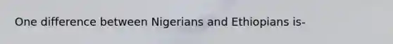 One difference between Nigerians and Ethiopians is-