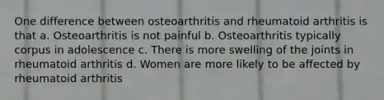 One difference between osteoarthritis and rheumatoid arthritis is that a. Osteoarthritis is not painful b. Osteoarthritis typically corpus in adolescence c. There is more swelling of the joints in rheumatoid arthritis d. Women are more likely to be affected by rheumatoid arthritis