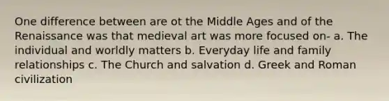 One difference between are ot the Middle Ages and of the Renaissance was that medieval art was more focused on- a. The individual and worldly matters b. Everyday life and family relationships c. The Church and salvation d. Greek and Roman civilization