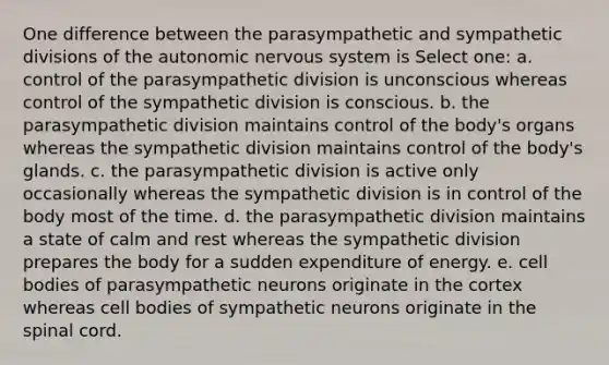 One difference between the parasympathetic and sympathetic divisions of the autonomic nervous system is Select one: a. control of the parasympathetic division is unconscious whereas control of the sympathetic division is conscious. b. the parasympathetic division maintains control of the body's organs whereas the sympathetic division maintains control of the body's glands. c. the parasympathetic division is active only occasionally whereas the sympathetic division is in control of the body most of the time. d. the parasympathetic division maintains a state of calm and rest whereas the sympathetic division prepares the body for a sudden expenditure of energy. e. cell bodies of parasympathetic neurons originate in the cortex whereas cell bodies of sympathetic neurons originate in the spinal cord.