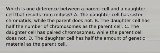 Which is one difference between a parent cell and a daughter cell that results from mitosis? A. The daughter cell has sister chromatids, while the parent does not. B. The daughter cell has half the number of chromosomes as the parent cell. C. The daughter cell has paired chromosomes, while the parent cell does not. D. The daughter cell has half the amount of genetic material as the parent cell.