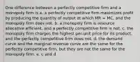 One difference between a perfectly competitive firm and a monopoly firm is a. a perfectly competitive firm maximizes profit by producing the quantity of output at which MR = MC, and the monopoly firm does not. b. a monopoly firm is resource allocative efficient, and a perfectly competitive firm is not. c. the monopoly firm charges the highest per-unit price for its product, and the perfectly competitive firm does not. d. the demand curve and the marginal revenue curve are the same for the perfectly competitive firm, but they are not the same for the monopoly firm. e. c and d