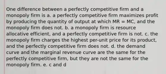 One difference between a perfectly competitive firm and a monopoly firm is a. a perfectly competitive firm maximizes profit by producing the quantity of output at which MR = MC, and the monopoly firm does not. b. a monopoly firm is resource allocative efficient, and a perfectly competitive firm is not. c. the monopoly firm charges the highest per-unit price for its product, and the perfectly competitive firm does not. d. the demand curve and the marginal revenue curve are the same for the perfectly competitive firm, but they are not the same for the monopoly firm. e. c and d