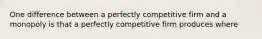 One difference between a perfectly competitive firm and a monopoly is that a perfectly competitive firm produces where