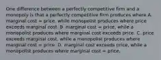 One difference between a perfectly competitive firm and a monopoly is that a perfectly competitive firm produces where A. marginal cost = price, while monopolist produces where price exceeds marginal cost. B. marginal cost = price, while a monopolist produces where marginal cost exceeds price. C. price exceeds marginal cost, while a monopolist produces where marginal cost = price. D. marginal cost exceeds price, while a monopolist produces where marginal cost = price.