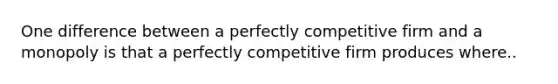 One difference between a perfectly competitive firm and a monopoly is that a perfectly competitive firm produces where..