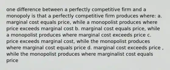 one difference between a perfectly competitive firm and a monopoly is that a perfectly competitive firm produces where: a. marginal cost equals price, while a monopolist produces where price exceeds marginal cost b. marginal cost equals price, while a monopolist produces where marginal cost exceeds price c. price exceeds marginal cost, while the monopolist produces where marginal cost equals price d. marginal cost exceeds price , while the monopolist produces where marginalist cost equals price