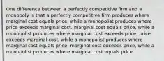 One difference between a perfectly competitive firm and a monopoly is that a perfectly competitive firm produces where marginal cost equals price, while a monopolist produces where price exceeds marginal cost. marginal cost equals price, while a monopolist produces where marginal cost exceeds price. price exceeds marginal cost, while a monopolist produces where marginal cost equals price. marginal cost exceeds price, while a monopolist produces where marginal cost equals price.