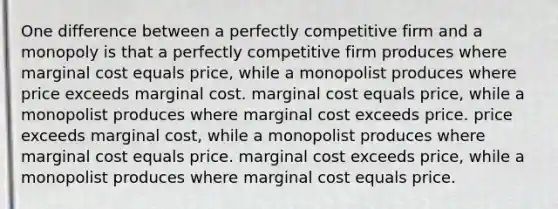 One difference between a perfectly competitive firm and a monopoly is that a perfectly competitive firm produces where marginal cost equals price, while a monopolist produces where price exceeds marginal cost. marginal cost equals price, while a monopolist produces where marginal cost exceeds price. price exceeds marginal cost, while a monopolist produces where marginal cost equals price. marginal cost exceeds price, while a monopolist produces where marginal cost equals price.