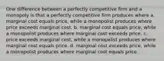 One difference between a perfectly competitive firm and a monopoly is that a perfectly competitive firm produces where a. marginal cost equals price, while a monopolist produces where price exceeds marginal cost. b. marginal cost equals price, while a monopolist produces where marginal cost exceeds price. c. price exceeds marginal cost, while a monopolist produces where marginal cost equals price. d. marginal cost exceeds price, while a monopolist produces where marginal cost equals price.