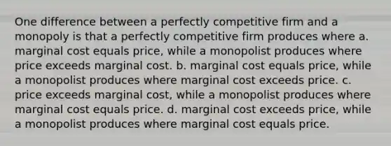 One difference between a perfectly competitive firm and a monopoly is that a perfectly competitive firm produces where a. marginal cost equals price, while a monopolist produces where price exceeds marginal cost. b. marginal cost equals price, while a monopolist produces where marginal cost exceeds price. c. price exceeds marginal cost, while a monopolist produces where marginal cost equals price. d. marginal cost exceeds price, while a monopolist produces where marginal cost equals price.