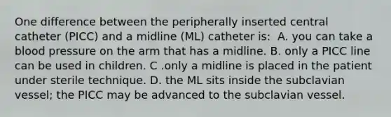 One difference between the peripherally inserted central catheter (PICC) and a midline (ML) catheter is:​ ​ A. you can take a <a href='https://www.questionai.com/knowledge/kD0HacyPBr-blood-pressure' class='anchor-knowledge'>blood pressure</a> on the arm that has a midline.​ B. only a PICC line can be used in children.​ C .only a midline is placed in the patient under sterile technique.​ D. the ML sits inside the subclavian vessel; the PICC may be advanced to the subclavian vessel. ​