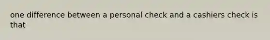 one difference between a personal check and a cashiers check is that