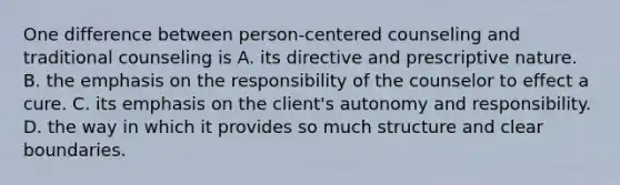 One difference between person-centered counseling and traditional counseling is A. its directive and prescriptive nature. B. the emphasis on the responsibility of the counselor to effect a cure. C. its emphasis on the client's autonomy and responsibility. D. the way in which it provides so much structure and clear boundaries.