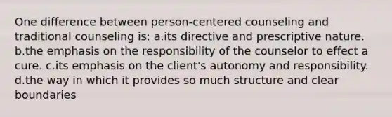 One difference between person-centered counseling and traditional counseling is: a.its directive and prescriptive nature. b.the emphasis on the responsibility of the counselor to effect a cure. c.its emphasis on the client's autonomy and responsibility. d.the way in which it provides so much structure and clear boundaries