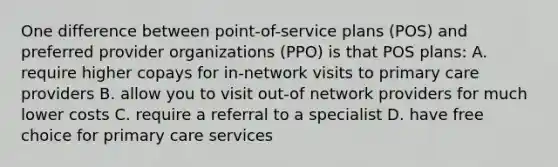 One difference between point-of-service plans (POS) and preferred provider organizations (PPO) is that POS plans: A. require higher copays for in-network visits to primary care providers B. allow you to visit out-of network providers for much lower costs C. require a referral to a specialist D. have free choice for primary care services