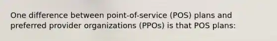 One difference between point-of-service (POS) plans and preferred provider organizations (PPOs) is that POS plans: