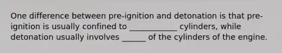 One difference between pre-ignition and detonation is that pre-ignition is usually confined to ____________ cylinders, while detonation usually involves ______ of the cylinders of the engine.