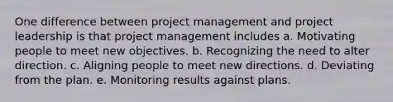 One difference between project management and project leadership is that project management includes a. Motivating people to meet new objectives. b. Recognizing the need to alter direction. c. Aligning people to meet new directions. d. Deviating from the plan. e. Monitoring results against plans.