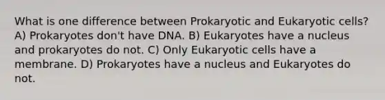 What is one difference between Prokaryotic and Eukaryotic cells? A) Prokaryotes don't have DNA. B) Eukaryotes have a nucleus and prokaryotes do not. C) Only Eukaryotic cells have a membrane. D) Prokaryotes have a nucleus and Eukaryotes do not.