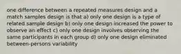 one difference between a repeated measures design and a match samples design is that a) only one design is a type of related sample design b) only one design increased the power to observe an effect c) only one design involves observing the same participants in each group d) only one design eliminated between-persons variability