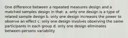 One difference between a repeated measures design and a matched samples design in that: a. only one design is a type of related sample design b. only one design increases the power to observe an effect c. only one design involves observing the same participants in each group d. only one design eliminates between-persons variability