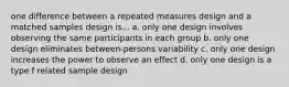 one difference between a repeated measures design and a matched samples design is... a. only one design involves observing the same participants in each group b. only one design eliminates between-persons variability c. only one design increases the power to observe an effect d. only one design is a type f related sample design