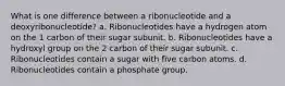 What is one difference between a ribonucleotide and a deoxyribonucleotide? a. Ribonucleotides have a hydrogen atom on the 1 carbon of their sugar subunit. b. Ribonucleotides have a hydroxyl group on the 2 carbon of their sugar subunit. c. Ribonucleotides contain a sugar with five carbon atoms. d. Ribonucleotides contain a phosphate group.