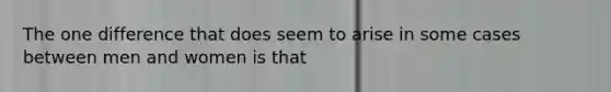 The one difference that does seem to arise in some cases between men and women is that