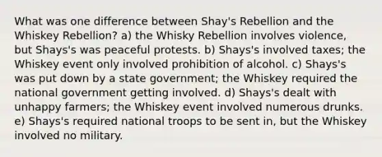 What was one difference between Shay's Rebellion and the Whiskey Rebellion? a) the Whisky Rebellion involves violence, but Shays's was peaceful protests. b) Shays's involved taxes; the Whiskey event only involved prohibition of alcohol. c) Shays's was put down by a state government; the Whiskey required the national government getting involved. d) Shays's dealt with unhappy farmers; the Whiskey event involved numerous drunks. e) Shays's required national troops to be sent in, but the Whiskey involved no military.